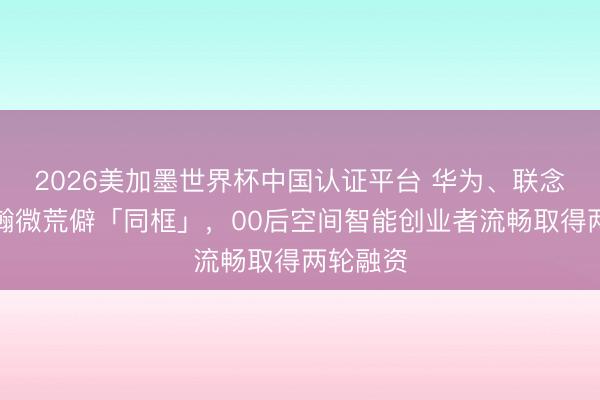 2026美加墨世界杯中国认证平台 华为、联念念、富瀚微荒僻「同框」,00后空间智能创业者流畅取得两轮融资