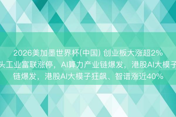 2026美加墨世界杯(中国) 创业板大涨超2%创历史新高,万亿巨头工业富联涨停,AI算力产业链爆发,港股AI大模子狂飙、智谱涨近40%