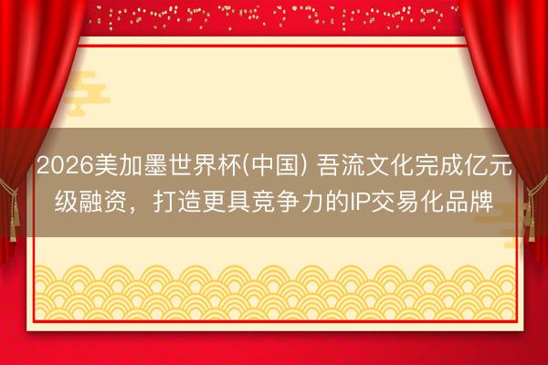 2026美加墨世界杯(中国) 吾流文化完成亿元级融资,打造更具竞争力的IP交易化品牌