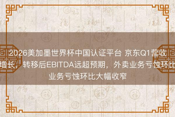 2026美加墨世界杯中国认证平台 京东Q1营收同比小幅增长，转移后EBITDA远超预期，外卖业务亏蚀环比大幅收窄