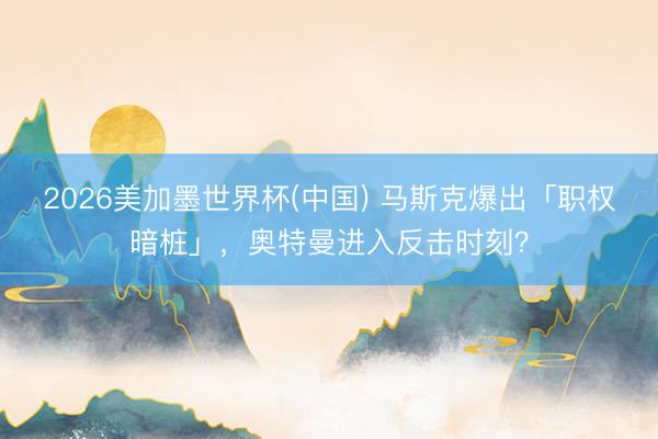 2026美加墨世界杯(中国) 马斯克爆出「职权暗桩」，奥特曼进入反击时刻？