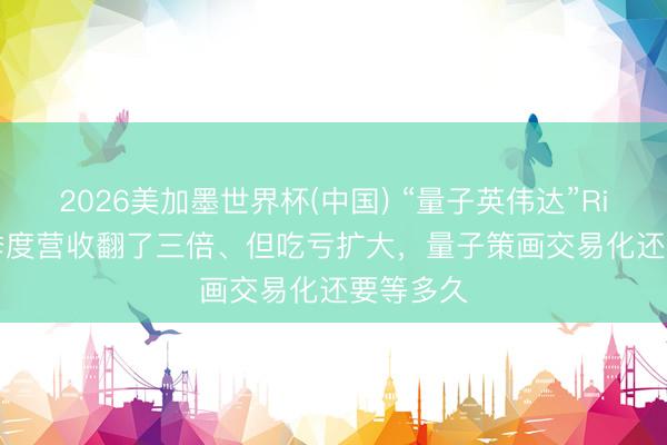 2026美加墨世界杯(中国) “量子英伟达”Rigetti一季度营收翻了三倍、但吃亏扩大,量子策画交易化还要等多久
