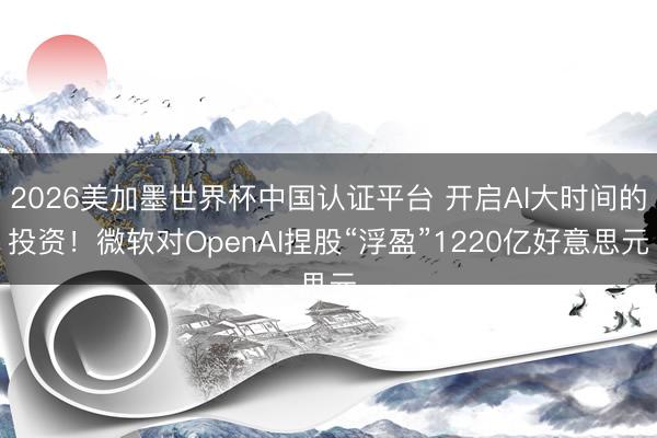 2026美加墨世界杯中国认证平台 开启AI大时间的投资！微软对OpenAI捏股“浮盈”1220亿好意思元