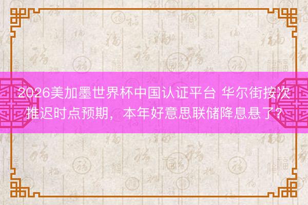 2026美加墨世界杯中国认证平台 华尔街按次推迟时点预期，本年好意思联储降息悬了？
