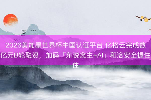2026美加墨世界杯中国认证平台 亿格云完成数亿元B轮融资，加码「东说念主+AI」和洽安全握住