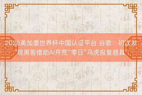 2026美加墨世界杯中国认证平台 谷歌：初次发现黑客借助AI开荒“零日”马虎报复器具