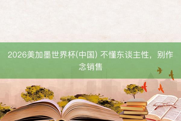 2026美加墨世界杯(中国) 不懂东谈主性，别作念销售