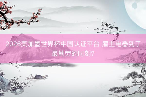 2026美加墨世界杯中国认证平台 雇主电器到了最勤劳的时刻？