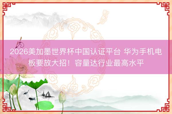 2026美加墨世界杯中国认证平台 华为手机电板要放大招！容量达行业最高水平