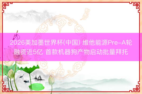 2026美加墨世界杯(中国) 维他能源Pre-A轮融资近5亿 首款机器狗产物启动批量拜托