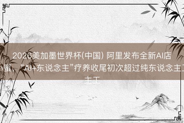 2026美加墨世界杯(中国) 阿里发布全新AI店小蜜，“AI+东说念主”疗养收尾初次超过纯东说念主工