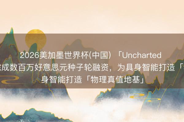 2026美加墨世界杯(中国) 「Uncharted Dynamics」完成数百万好意思元种子轮融资，为具身智能打造「物理真值地基」