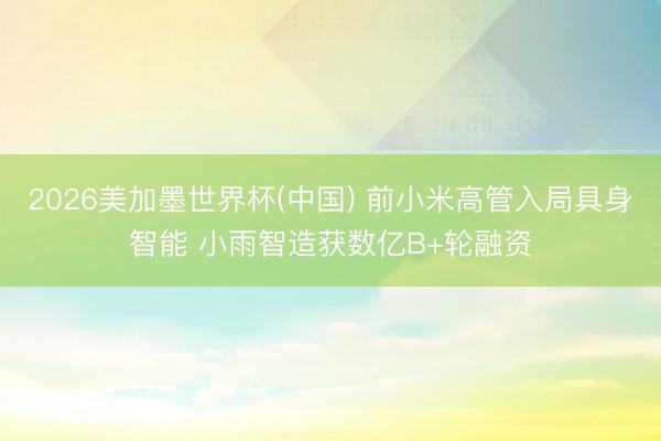 2026美加墨世界杯(中国) 前小米高管入局具身智能 小雨智造获数亿B+轮融资
