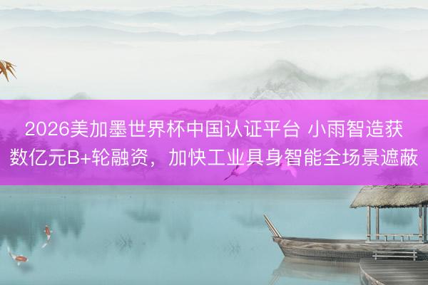 2026美加墨世界杯中国认证平台 小雨智造获数亿元B+轮融资，加快工业具身智能全场景遮蔽