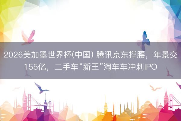 2026美加墨世界杯(中国) 腾讯京东撑腰，年景交155亿，二手车“新王”淘车车冲刺IPO
