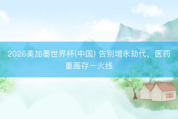 2026美加墨世界杯(中国) 告别增永劫代,医药重画存一火线