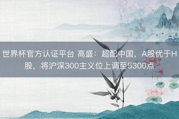 世界杯官方认证平台 高盛：超配中国，A股优于H股，将沪深300主义位上调至5300点