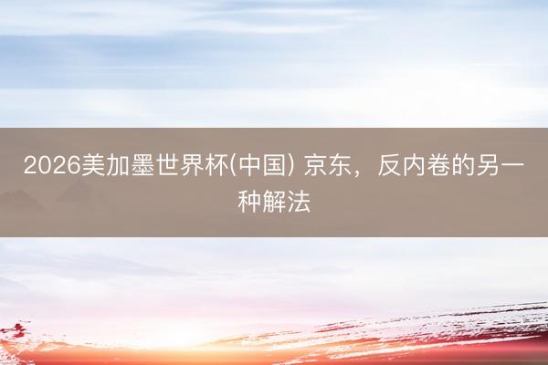 2026美加墨世界杯(中国) 京东，反内卷的另一种解法