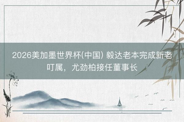 2026美加墨世界杯(中国) 毅达老本完成新老叮属，尤劲柏接任董事长