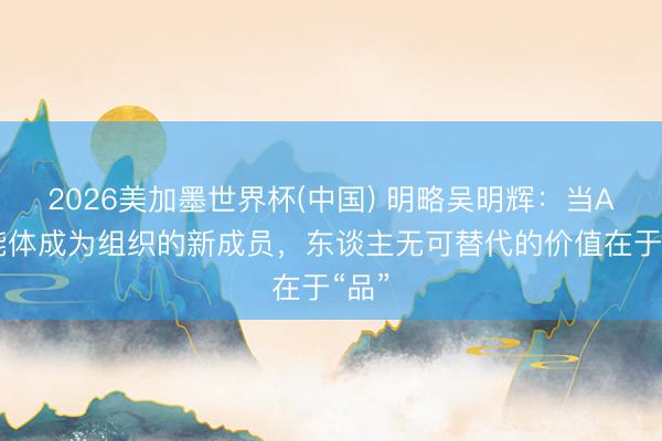 2026美加墨世界杯(中国) 明略吴明辉：当AI智能体成为组织的新成员，东谈主无可替代的价值在于“品”