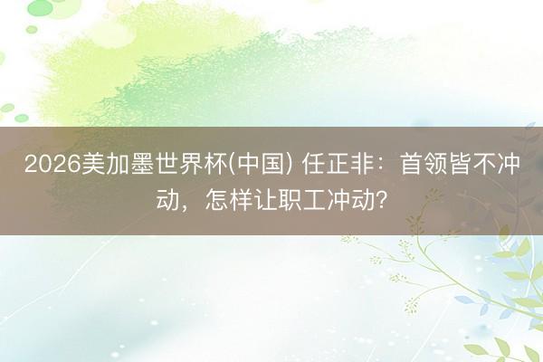 2026美加墨世界杯(中国) 任正非：首领皆不冲动，怎样让职工冲动？