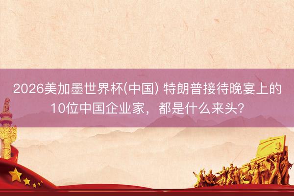 2026美加墨世界杯(中国) 特朗普接待晚宴上的10位中国企业家,都是什么来头?