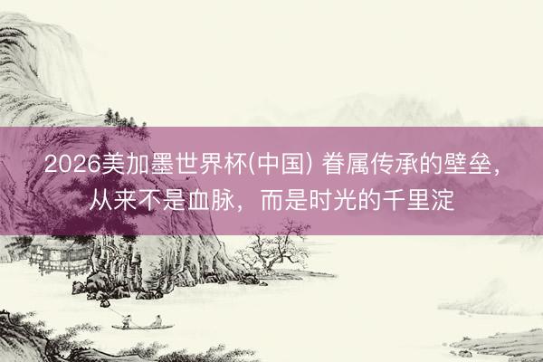 2026美加墨世界杯(中国) 眷属传承的壁垒，从来不是血脉，而是时光的千里淀