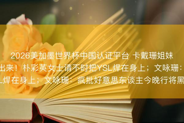 2026美加墨世界杯中国认证平台 卡戴珊姐妹的新考取连气儿快点交出来！朴彩英女士请不时把YSL焊在身上；文咏珊：疯批好意思东谈主今晚行将黑化？