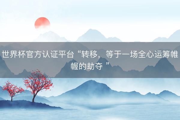 世界杯官方认证平台 “转移，等于一场全心运筹帷幄的劫夺 ”