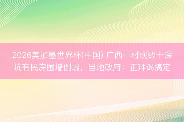 2026美加墨世界杯(中国) 广西一村现数十深坑有民房围墙倒塌，当地政府：正拜谒搞定