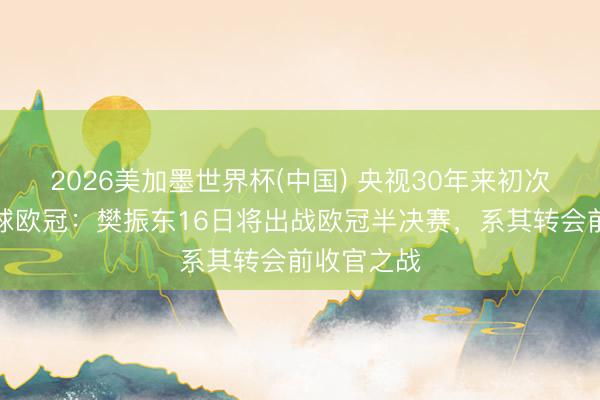 2026美加墨世界杯(中国) 央视30年来初次转播乒乓球欧冠：樊振东16日将出战欧冠半决赛，系其转会前收官之战