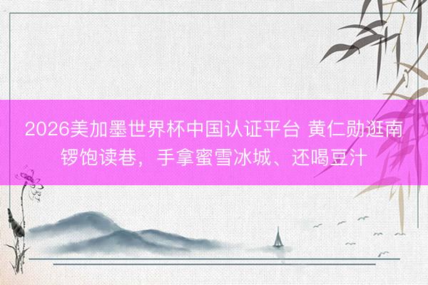 2026美加墨世界杯中国认证平台 黄仁勋逛南锣饱读巷，手拿蜜雪冰城、还喝豆汁