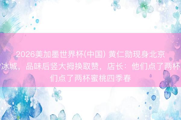 2026美加墨世界杯(中国) 黄仁勋现身北京巷子买蜜雪冰城，品味后竖大拇换取赞，店长：他们点了两杯蜜桃四季春