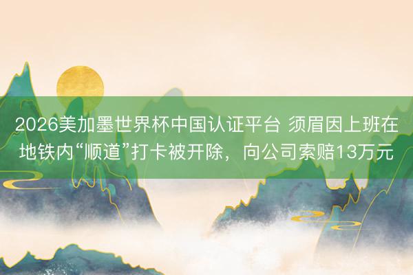 2026美加墨世界杯中国认证平台 须眉因上班在地铁内“顺道”打卡被开除，向公司索赔13万元