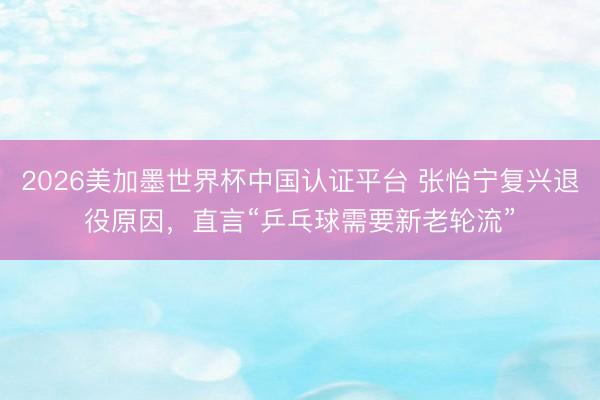 2026美加墨世界杯中国认证平台 张怡宁复兴退役原因，直言“乒乓球需要新老轮流”