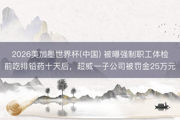 2026美加墨世界杯(中国) 被曝强制职工体检前吃排铅药十天后，超威一子公司被罚金25万元