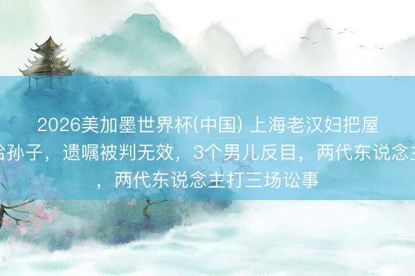 2026美加墨世界杯(中国) 上海老汉妇把屋子提前过户给孙子，遗嘱被判无效，3个男儿反目，两代东说念主打三场讼事