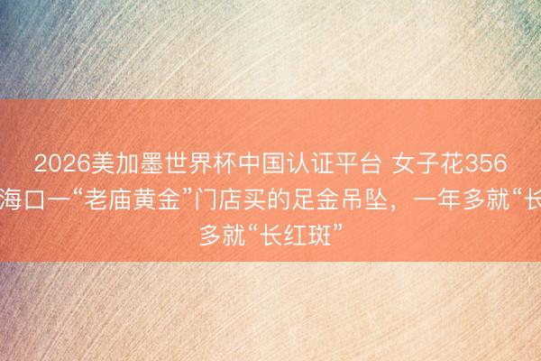 2026美加墨世界杯中国认证平台 女子花3560元在海口一“老庙黄金”门店买的足金吊坠，一年多就“长红斑”