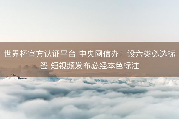 世界杯官方认证平台 中央网信办：设六类必选标签 短视频发布必经本色标注