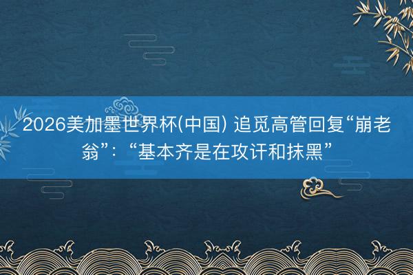 2026美加墨世界杯(中国) 追觅高管回复“崩老翁”：“基本齐是在攻讦和抹黑”