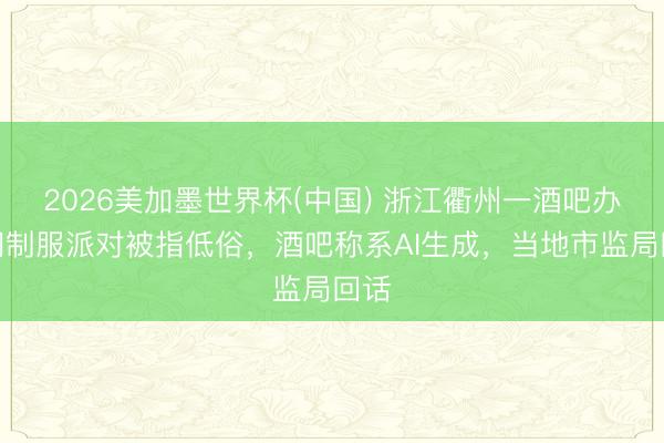 2026美加墨世界杯(中国) 浙江衢州一酒吧办顾问制服派对被指低俗，酒吧称系AI生成，当地市监局回话