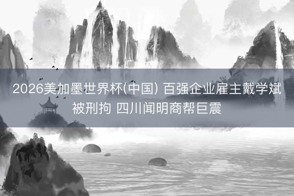 2026美加墨世界杯(中国) 百强企业雇主戴学斌被刑拘 四川闻明商帮巨震