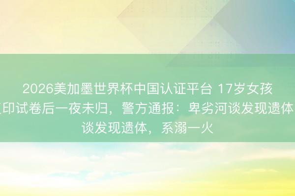 2026美加墨世界杯中国认证平台 17岁女孩凌晨外出复印试卷后一夜未归,警方通报:卑劣河谈发现遗体,系溺一火