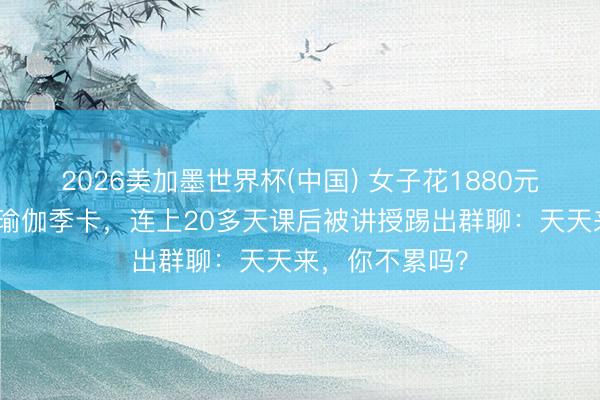 2026美加墨世界杯(中国) 女子花1880元办不限次数的瑜伽季卡，连上20多天课后被讲授踢出群聊：天天来，你不累吗？