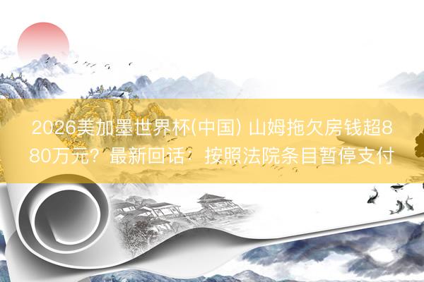 2026美加墨世界杯(中国) 山姆拖欠房钱超880万元？最新回话：按照法院条目暂停支付