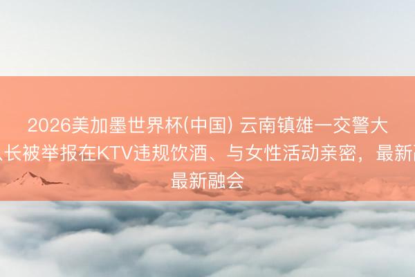 2026美加墨世界杯(中国) 云南镇雄一交警大队队长被举报在KTV违规饮酒、与女性活动亲密，最新融会