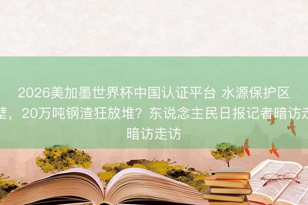 2026美加墨世界杯中国认证平台 水源保护区隔壁，20万吨钢渣狂放堆？东说念主民日报记者暗访走访