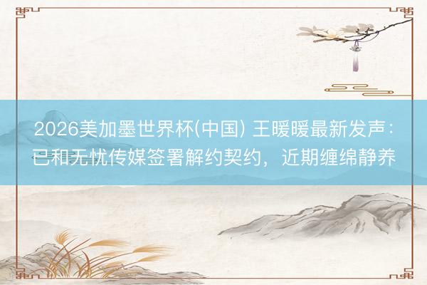 2026美加墨世界杯(中国) 王暖暖最新发声：已和无忧传媒签署解约契约，近期缠绵静养
