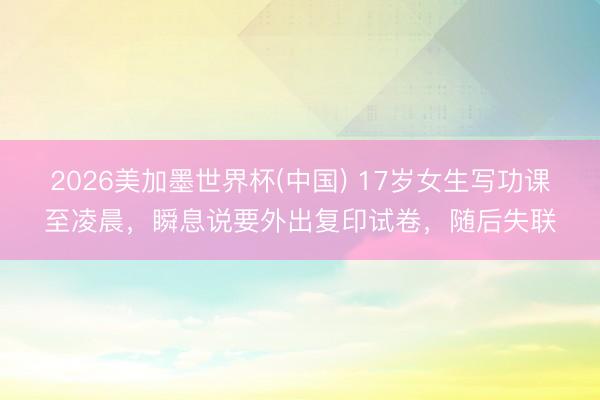 2026美加墨世界杯(中国) 17岁女生写功课至凌晨，瞬息说要外出复印试卷，随后失联