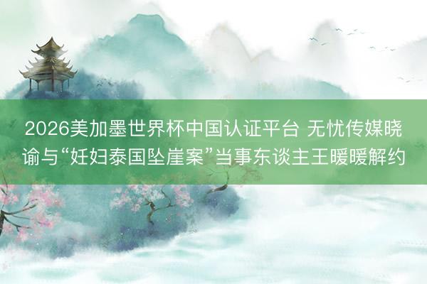 2026美加墨世界杯中国认证平台 无忧传媒晓谕与“妊妇泰国坠崖案”当事东谈主王暖暖解约